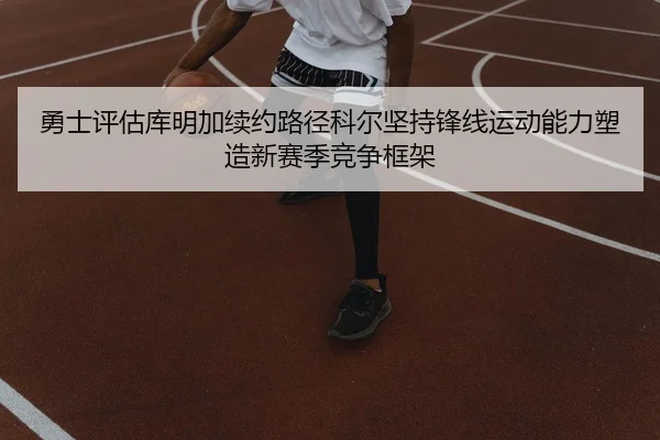 勇士评估库明加续约路径科尔坚持锋线运动能力塑造新赛季竞争框架